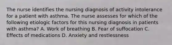 The nurse identifies the nursing diagnosis of activity intolerance for a patient with asthma. The nurse assesses for which of the following etiologic factors for this nursing diagnosis in patients with asthma? A. Work of breathing B. Fear of suffocation C. Effects of medications D. Anxiety and restlessness