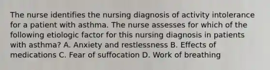 The nurse identifies the nursing diagnosis of activity intolerance for a patient with asthma. The nurse assesses for which of the following etiologic factor for this nursing diagnosis in patients with asthma? A. Anxiety and restlessness B. Effects of medications C. Fear of suffocation D. Work of breathing