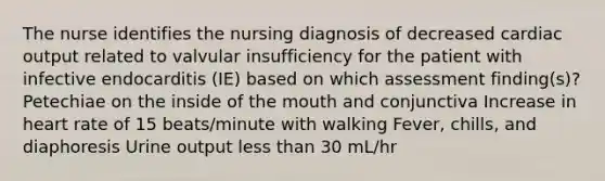 The nurse identifies the nursing diagnosis of decreased cardiac output related to valvular insufficiency for the patient with infective endocarditis (IE) based on which assessment finding(s)? Petechiae on the inside of the mouth and conjunctiva Increase in heart rate of 15 beats/minute with walking Fever, chills, and diaphoresis Urine output less than 30 mL/hr