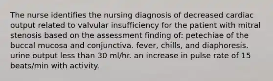 The nurse identifies the nursing diagnosis of decreased cardiac output related to valvular insufficiency for the patient with mitral stenosis based on the assessment finding of: petechiae of the buccal mucosa and conjunctiva. fever, chills, and diaphoresis. urine output less than 30 ml/hr. an increase in pulse rate of 15 beats/min with activity.