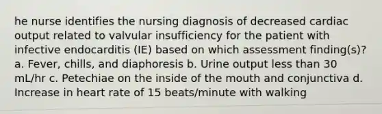 he nurse identifies the nursing diagnosis of decreased cardiac output related to valvular insufficiency for the patient with infective endocarditis (IE) based on which assessment finding(s)? a. Fever, chills, and diaphoresis b. Urine output less than 30 mL/hr c. Petechiae on the inside of the mouth and conjunctiva d. Increase in heart rate of 15 beats/minute with walking