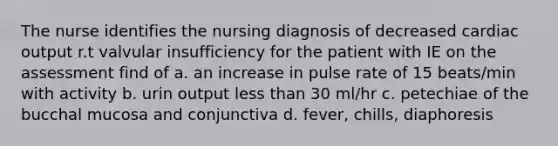 The nurse identifies the nursing diagnosis of decreased cardiac output r.t valvular insufficiency for the patient with IE on the assessment find of a. an increase in pulse rate of 15 beats/min with activity b. urin output less than 30 ml/hr c. petechiae of the bucchal mucosa and conjunctiva d. fever, chills, diaphoresis