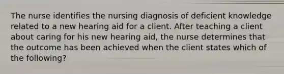 The nurse identifies the nursing diagnosis of deficient knowledge related to a new hearing aid for a client. After teaching a client about caring for his new hearing aid, the nurse determines that the outcome has been achieved when the client states which of the following?