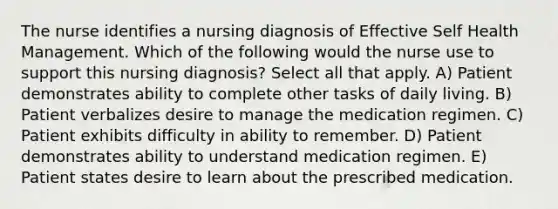 The nurse identifies a nursing diagnosis of Effective Self Health Management. Which of the following would the nurse use to support this nursing diagnosis? Select all that apply. A) Patient demonstrates ability to complete other tasks of daily living. B) Patient verbalizes desire to manage the medication regimen. C) Patient exhibits difficulty in ability to remember. D) Patient demonstrates ability to understand medication regimen. E) Patient states desire to learn about the prescribed medication.