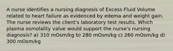 A nurse identifies a nursing diagnosis of Excess Fluid Volume related to heart failure as evidenced by edema and weight gain. The nurse reviews the client's laboratory test results. Which plasma osmolality value would support the nurse's nursing diagnosis? a) 310 mOsm/kg b) 280 mOsm/kg c) 260 mOsm/kg d) 300 mOsm/kg