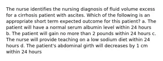 The nurse identifies the nursing diagnosis of fluid volume excess for a cirrhosis patient with ascites. Which of the following is an appropriate short term expected outcome for this patient? a. The patient will have a normal serum albumin level within 24 hours b. The patient will gain no more than 2 pounds within 24 hours c. The nurse will provide teaching on a low sodium diet within 24 hours d. The patient's abdominal girth will decreases by 1 cm within 24 hours