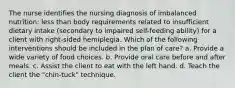 The nurse identifies the nursing diagnosis of imbalanced nutrition: less than body requirements related to insufficient dietary intake (secondary to impaired self-feeding ability) for a client with right-sided hemiplegia. Which of the following interventions should be included in the plan of care? a. Provide a wide variety of food choices. b. Provide oral care before and after meals. c. Assist the client to eat with the left hand. d. Teach the client the "chin-tuck" technique.