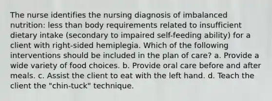 The nurse identifies the nursing diagnosis of imbalanced nutrition: less than body requirements related to insufficient dietary intake (secondary to impaired self-feeding ability) for a client with right-sided hemiplegia. Which of the following interventions should be included in the plan of care? a. Provide a wide variety of food choices. b. Provide oral care before and after meals. c. Assist the client to eat with the left hand. d. Teach the client the "chin-tuck" technique.