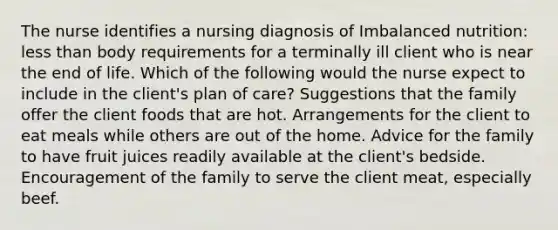 The nurse identifies a nursing diagnosis of Imbalanced nutrition: less than body requirements for a terminally ill client who is near the end of life. Which of the following would the nurse expect to include in the client's plan of care? Suggestions that the family offer the client foods that are hot. Arrangements for the client to eat meals while others are out of the home. Advice for the family to have fruit juices readily available at the client's bedside. Encouragement of the family to serve the client meat, especially beef.