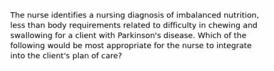 The nurse identifies a nursing diagnosis of imbalanced nutrition, less than body requirements related to difficulty in chewing and swallowing for a client with Parkinson's disease. Which of the following would be most appropriate for the nurse to integrate into the client's plan of care?