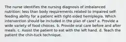 The nurse identifies the nursing diagnosis of imbalanced nutrition: less than body requirements related to impaired self-feeding ability for a patient with right-sided hemiplegia. Which intervention should be included in the plan of care? a. Provide a wide variety of food choices. b. Provide oral care before and after meals. c. Assist the patient to eat with the left hand. d. Teach the patient the chin-tuck technique.