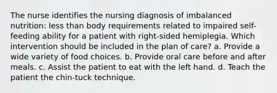 The nurse identifies the nursing diagnosis of imbalanced nutrition: less than body requirements related to impaired self-feeding ability for a patient with right-sided hemiplegia. Which intervention should be included in the plan of care? a. Provide a wide variety of food choices. b. Provide oral care before and after meals. c. Assist the patient to eat with the left hand. d. Teach the patient the chin-tuck technique.