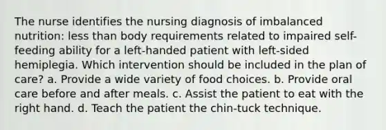 The nurse identifies the nursing diagnosis of imbalanced nutrition: less than body requirements related to impaired self-feeding ability for a left-handed patient with left-sided hemiplegia. Which intervention should be included in the plan of care? a. Provide a wide variety of food choices. b. Provide oral care before and after meals. c. Assist the patient to eat with the right hand. d. Teach the patient the chin-tuck technique.