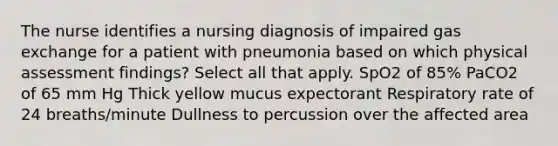 The nurse identifies a nursing diagnosis of impaired gas exchange for a patient with pneumonia based on which physical assessment findings? Select all that apply. SpO2 of 85% PaCO2 of 65 mm Hg Thick yellow mucus expectorant Respiratory rate of 24 breaths/minute Dullness to percussion over the affected area