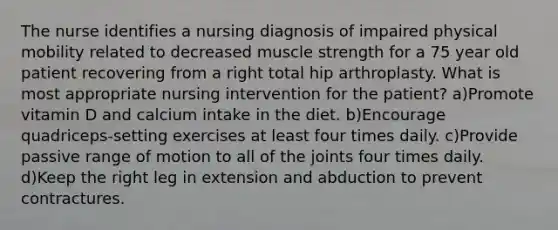 The nurse identifies a nursing diagnosis of impaired physical mobility related to decreased muscle strength for a 75 year old patient recovering from a right total hip arthroplasty. What is most appropriate nursing intervention for the patient? a)Promote vitamin D and calcium intake in the diet. b)Encourage quadriceps-setting exercises at least four times daily. c)Provide passive range of motion to all of the joints four times daily. d)Keep the right leg in extension and abduction to prevent contractures.