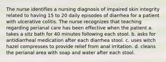 The nurse identifies a nursing diagnosis of impaired skin integrity related to having 15 to 20 daily episodes of diarrhea for a patient with ulcerative colitis. The nurse recognizes that teaching regarding perianal care has been effective when the patient a. takes a sitz bath for 40 minutes following each stool. b. asks for antidiarrheal medication after each diarrhea stool. c. uses witch hazel compresses to provide relief from anal irritation. d. cleans the perianal area with soap and water after each stool.