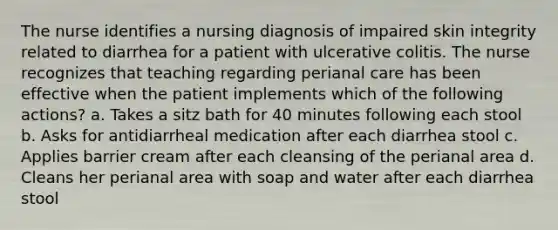 The nurse identifies a nursing diagnosis of impaired skin integrity related to diarrhea for a patient with ulcerative colitis. The nurse recognizes that teaching regarding perianal care has been effective when the patient implements which of the following actions? a. Takes a sitz bath for 40 minutes following each stool b. Asks for antidiarrheal medication after each diarrhea stool c. Applies barrier cream after each cleansing of the perianal area d. Cleans her perianal area with soap and water after each diarrhea stool