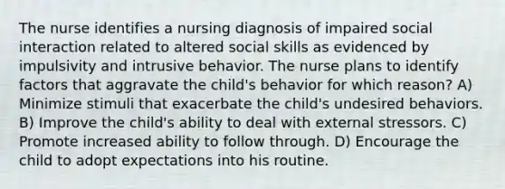 The nurse identifies a nursing diagnosis of impaired social interaction related to altered social skills as evidenced by impulsivity and intrusive behavior. The nurse plans to identify factors that aggravate the child's behavior for which reason? A) Minimize stimuli that exacerbate the child's undesired behaviors. B) Improve the child's ability to deal with external stressors. C) Promote increased ability to follow through. D) Encourage the child to adopt expectations into his routine.