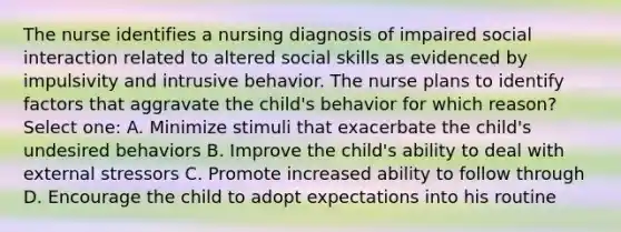 The nurse identifies a nursing diagnosis of impaired social interaction related to altered social skills as evidenced by impulsivity and intrusive behavior. The nurse plans to identify factors that aggravate the child's behavior for which reason? Select one: A. Minimize stimuli that exacerbate the child's undesired behaviors B. Improve the child's ability to deal with external stressors C. Promote increased ability to follow through D. Encourage the child to adopt expectations into his routine