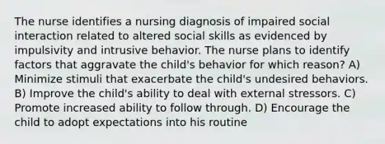 The nurse identifies a nursing diagnosis of impaired social interaction related to altered social skills as evidenced by impulsivity and intrusive behavior. The nurse plans to identify factors that aggravate the child's behavior for which reason? A) Minimize stimuli that exacerbate the child's undesired behaviors. B) Improve the child's ability to deal with external stressors. C) Promote increased ability to follow through. D) Encourage the child to adopt expectations into his routine