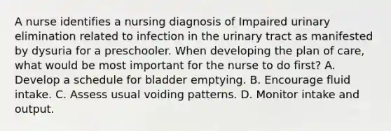 A nurse identifies a nursing diagnosis of Impaired urinary elimination related to infection in the urinary tract as manifested by dysuria for a preschooler. When developing the plan of care, what would be most important for the nurse to do first? A. Develop a schedule for bladder emptying. B. Encourage fluid intake. C. Assess usual voiding patterns. D. Monitor intake and output.