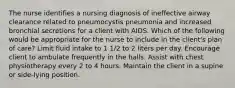 The nurse identifies a nursing diagnosis of ineffective airway clearance related to pneumocystis pneumonia and increased bronchial secretions for a client with AIDS. Which of the following would be appropriate for the nurse to include in the client's plan of care? Limit fluid intake to 1 1/2 to 2 liters per day. Encourage client to ambulate frequently in the halls. Assist with chest physiotherapy every 2 to 4 hours. Maintain the client in a supine or side-lying position.