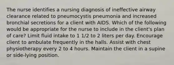 The nurse identifies a nursing diagnosis of ineffective airway clearance related to pneumocystis pneumonia and increased bronchial secretions for a client with AIDS. Which of the following would be appropriate for the nurse to include in the client's plan of care? Limit fluid intake to 1 1/2 to 2 liters per day. Encourage client to ambulate frequently in the halls. Assist with chest physiotherapy every 2 to 4 hours. Maintain the client in a supine or side-lying position.