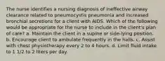 The nurse identifies a nursing diagnosis of ineffective airway clearance related to pneumocystis pneumonia and increased bronchial secretions for a client with AIDS. Which of the following would be appropriate for the nurse to include in the client's plan of care? a. Maintain the client in a supine or side-lying position. b. Encourage client to ambulate frequently in the halls. c. Assist with chest physiotherapy every 2 to 4 hours. d. Limit fluid intake to 1 1/2 to 2 liters per day.