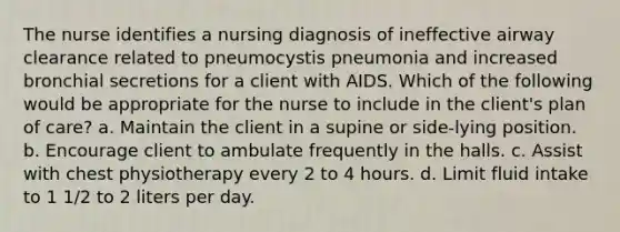 The nurse identifies a nursing diagnosis of ineffective airway clearance related to pneumocystis pneumonia and increased bronchial secretions for a client with AIDS. Which of the following would be appropriate for the nurse to include in the client's plan of care? a. Maintain the client in a supine or side-lying position. b. Encourage client to ambulate frequently in the halls. c. Assist with chest physiotherapy every 2 to 4 hours. d. Limit fluid intake to 1 1/2 to 2 liters per day.