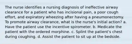 The nurse identifies a nursing diagnosis of ineffective airway clearance for a patient who has incisional pain, a poor cough effort, and expiratory wheezing after having a pneumonectomy. To promote airway clearance, what is the nurse's initial action? a. Have the patient use the incentive spirometer. b. Medicate the patient with the ordered morphine. c. Splint the patient's chest during coughing. d. Assist the patient to sit up at the bedside.