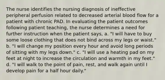 The nurse identifies the nursing diagnosis of ineffective peripheral perfusion related to decreased arterial blood flow for a patient with chronic PAD. In evaluating the patient outcomes following patient teaching, the nurse determines a need for further instruction when the patient says, a. "I will have to buy some loose clothing that does not bind across my legs or waist." b. "I will change my position every hour and avoid long periods of sitting with my legs down." c. "I will use a heating pad on my feet at night to increase the circulation and warmth in my feet." d. "I will walk to the point of pain, rest, and walk again until I develop pain for a half hour daily."