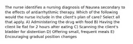 The nurse identifies a nursing diagnosis of Nausea secondary to the effects of antiarrhythmic therapy. Which of the following would the nurse include in the client's plan of care? Select all that apply. A) Administering the drug with food B) Having the client lie flat for 2 hours after eating C) Scanning the client's bladder for distention D) Offering small, frequent meals E) Encouraging gradual position changes