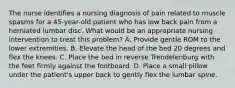 The nurse identifies a nursing diagnosis of pain related to muscle spasms for a 45-year-old patient who has low back pain from a herniated lumbar disc. What would be an appropriate nursing intervention to treat this problem? A. Provide gentle ROM to the lower extremities. B. Elevate the head of the bed 20 degrees and flex the knees. C. Place the bed in reverse Trendelenburg with the feet firmly against the footboard. D. Place a small pillow under the patient's upper back to gently flex the lumbar spine.