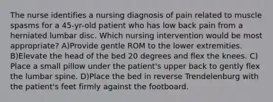 The nurse identifies a nursing diagnosis of pain related to muscle spasms for a 45-yr-old patient who has low back pain from a herniated lumbar disc. Which nursing intervention would be most appropriate? A)Provide gentle ROM to the lower extremities. B)Elevate the head of the bed 20 degrees and flex the knees. C) Place a small pillow under the patient's upper back to gently flex the lumbar spine. D)Place the bed in reverse Trendelenburg with the patient's feet firmly against the footboard.