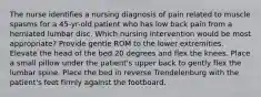 The nurse identifies a nursing diagnosis of pain related to muscle spasms for a 45-yr-old patient who has low back pain from a herniated lumbar disc. Which nursing intervention would be most appropriate? Provide gentle ROM to the lower extremities. Elevate the head of the bed 20 degrees and flex the knees. Place a small pillow under the patient's upper back to gently flex the lumbar spine. Place the bed in reverse Trendelenburg with the patient's feet firmly against the footboard.