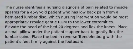 The nurse identifies a nursing diagnosis of pain related to muscle spasms for a 45-yr-old patient who has low back pain from a herniated lumbar disc. Which nursing intervention would be most appropriate? Provide gentle ROM to the lower extremities. Elevate the head of the bed 20 degrees and flex the knees. Place a small pillow under the patient's upper back to gently flex the lumbar spine. Place the bed in reverse Trendelenburg with the patient's feet firmly against the footboard.