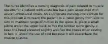 The nurse identifies a nursing diagnosis of pain related to muscle spasms for a patient with acute low back pain associated with acute lumbosacral strain. An appropriate nursing intervention for this problem is to teach the patient to a. twist gently from side to side to maintain range-of-motion in the spine. b. place a small pillow under the upper back to flex the lumbar spine gently. c. keep the head elevated slightly and flex the knees when resting in bed. d. avoid the use of cold because it will exacerbate the muscle spasms.