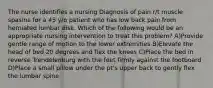 The nurse identifies a nursing Diagnosis of pain r/t muscle spasms for a 45 y/o patient who has low back pain from herniated lumbar disk. Which of the following would be an appropriate nursing intervention to treat this problem? A)Provide gentle range of motion to the lower extremities B)Elevate the head of bed 20 degrees and flex the knees C)Place the bed in reverse Trendelenburg with the feet firmly against the footboard D)Place a small pillow under the pt's upper back to gently flex the lumbar spine