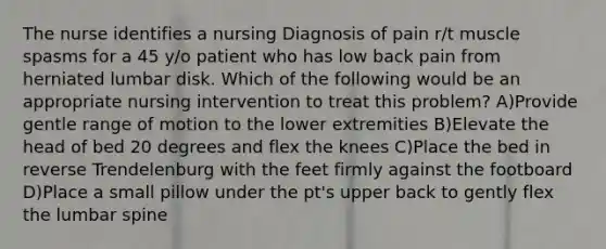 The nurse identifies a nursing Diagnosis of pain r/t muscle spasms for a 45 y/o patient who has low back pain from herniated lumbar disk. Which of the following would be an appropriate nursing intervention to treat this problem? A)Provide gentle range of motion to the lower extremities B)Elevate the head of bed 20 degrees and flex the knees C)Place the bed in reverse Trendelenburg with the feet firmly against the footboard D)Place a small pillow under the pt's upper back to gently flex the lumbar spine