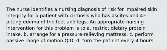 The nurse identifies a nursing diagnosis of risk for impaired skin integrity for a patient with cirrhosis who has ascites and 4+ pitting edema of the feet and legs. An appropriate nursing intervention for this problem is to a. restrict dietary protein intake. b. arrange for a pressure-relieving mattress. c. perform passive range of motion QID. d. turn the patient every 4 hours.