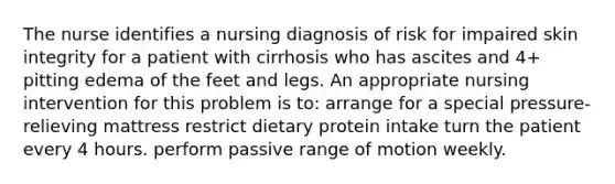 The nurse identifies a nursing diagnosis of risk for impaired skin integrity for a patient with cirrhosis who has ascites and 4+ pitting edema of the feet and legs. An appropriate nursing intervention for this problem is to: arrange for a special pressure-relieving mattress restrict dietary protein intake turn the patient every 4 hours. perform passive range of motion weekly.