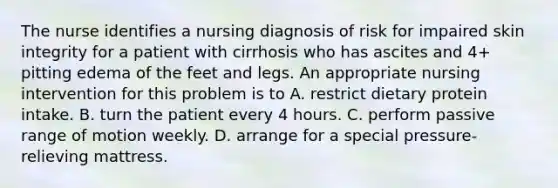 The nurse identifies a nursing diagnosis of risk for impaired skin integrity for a patient with cirrhosis who has ascites and 4+ pitting edema of the feet and legs. An appropriate nursing intervention for this problem is to A. restrict dietary protein intake. B. turn the patient every 4 hours. C. perform passive range of motion weekly. D. arrange for a special pressure-relieving mattress.