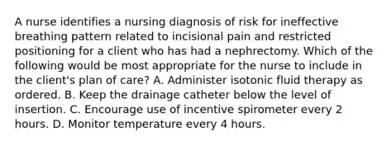 A nurse identifies a nursing diagnosis of risk for ineffective breathing pattern related to incisional pain and restricted positioning for a client who has had a nephrectomy. Which of the following would be most appropriate for the nurse to include in the client's plan of care? A. Administer isotonic fluid therapy as ordered. B. Keep the drainage catheter below the level of insertion. C. Encourage use of incentive spirometer every 2 hours. D. Monitor temperature every 4 hours.