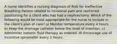 A nurse identifies a nursing diagnosis of Risk for Ineffective Breathing Pattern related to incisional pain and restricted positioning for a client who has had a nephrectomy. Which of the following would be most appropriate for the nurse to include in the client's plan of care? a) Monitor temperature every 4 hours. b) Keep the drainage catheter below the level of insertion. c) Administer isotonic fluid therapy as ordered. d) Encourage use of incentive spirometer every 2 hours.