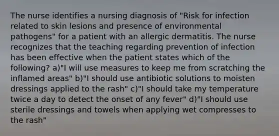 The nurse identifies a nursing diagnosis of "Risk for infection related to skin lesions and presence of environmental pathogens" for a patient with an allergic dermatitis. The nurse recognizes that the teaching regarding prevention of infection has been effective when the patient states which of the following? a)"I will use measures to keep me from scratching the inflamed areas" b)"I should use antibiotic solutions to moisten dressings applied to the rash" c)"I should take my temperature twice a day to detect the onset of any fever" d)"I should use sterile dressings and towels when applying wet compresses to the rash"