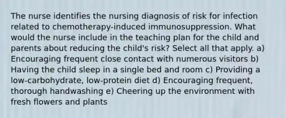 The nurse identifies the nursing diagnosis of risk for infection related to chemotherapy-induced immunosuppression. What would the nurse include in the teaching plan for the child and parents about reducing the child's risk? Select all that apply. a) Encouraging frequent close contact with numerous visitors b) Having the child sleep in a single bed and room c) Providing a low-carbohydrate, low-protein diet d) Encouraging frequent, thorough handwashing e) Cheering up the environment with fresh flowers and plants