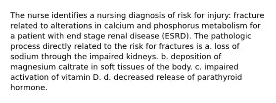 The nurse identifies a nursing diagnosis of risk for injury: fracture related to alterations in calcium and phosphorus metabolism for a patient with end stage renal disease (ESRD). The pathologic process directly related to the risk for fractures is a. loss of sodium through the impaired kidneys. b. deposition of magnesium caltrate in soft tissues of the body. c. impaired activation of vitamin D. d. decreased release of parathyroid hormone.