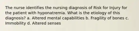 The nurse identifies the nursing diagnosis of Risk for Injury for the patient with hyponatremia. What is the etiology of this diagnosis? a. Altered mental capabilities b. Fragility of bones c. Immobility d. Altered senses