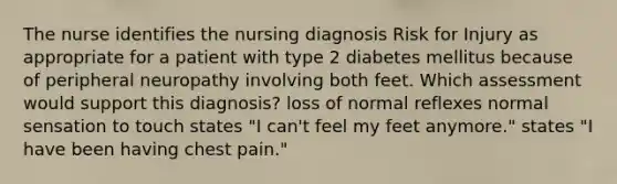 The nurse identifies the nursing diagnosis Risk for Injury as appropriate for a patient with type 2 diabetes mellitus because of peripheral neuropathy involving both feet. Which assessment would support this diagnosis? loss of normal reflexes normal sensation to touch states "I can't feel my feet anymore." states "I have been having chest pain."