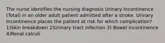 The nurse identifies the nursing diagnosis Urinary Incontinence (Total) in an older adult patient admitted after a stroke. Urinary Incontinence places the patient at risk for which complication? 1)Skin breakdown 2)Urinary tract infection 3) Bowel incontinence 4)Renal calculi